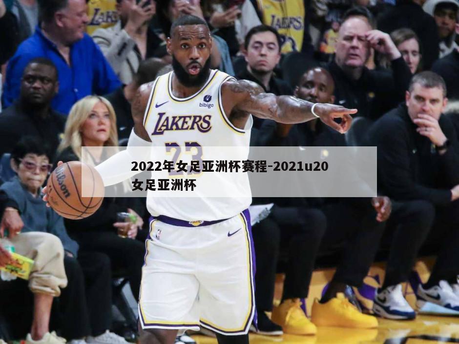 2022年女足亚洲杯赛程-2021u20女足亚洲杯