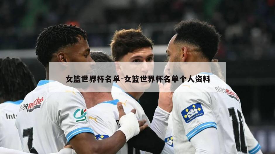 女篮世界杯名单-女篮世界杯名单个人资料