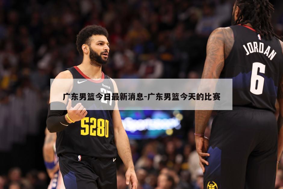 广东男篮今日最新消息-广东男篮今天的比赛