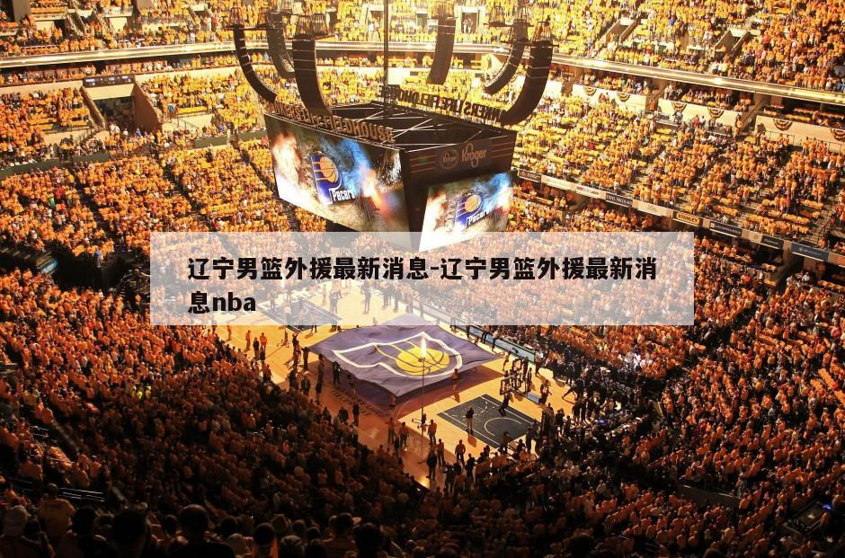 辽宁男篮外援最新消息-辽宁男篮外援最新消息nba