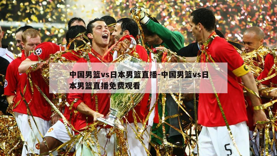 中国男篮vs日本男篮直播-中国男篮vs日本男篮直播免费观看