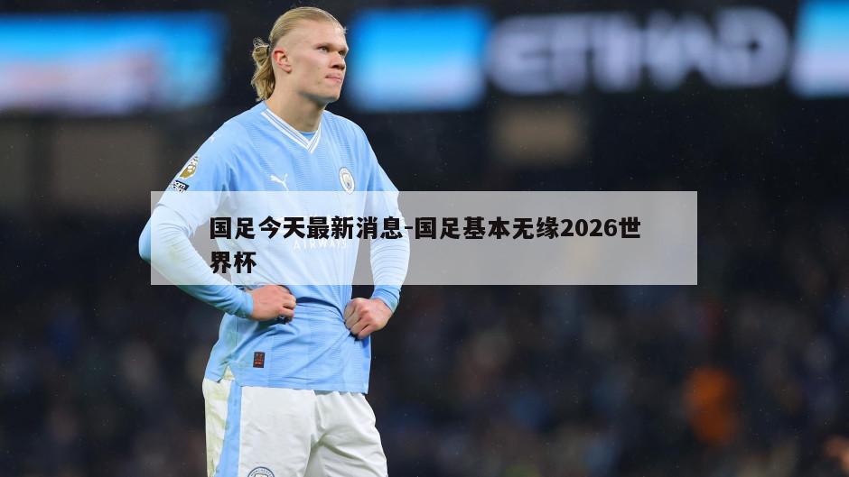 国足今天最新消息-国足基本无缘2026世界杯