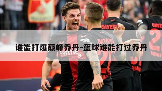 谁能打爆巅峰乔丹-篮球谁能打过乔丹
