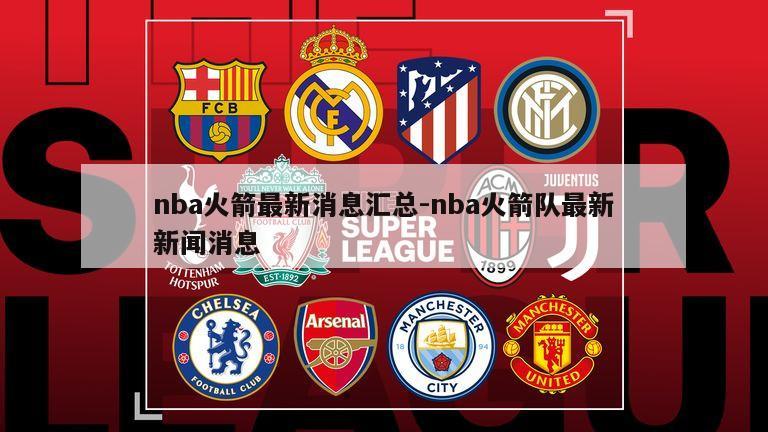 nba火箭最新消息汇总-nba火箭队最新新闻消息