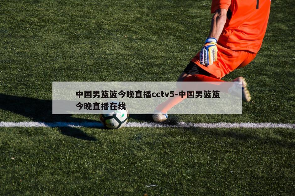 中国男篮篮今晚直播cctv5-中国男篮篮今晚直播在线