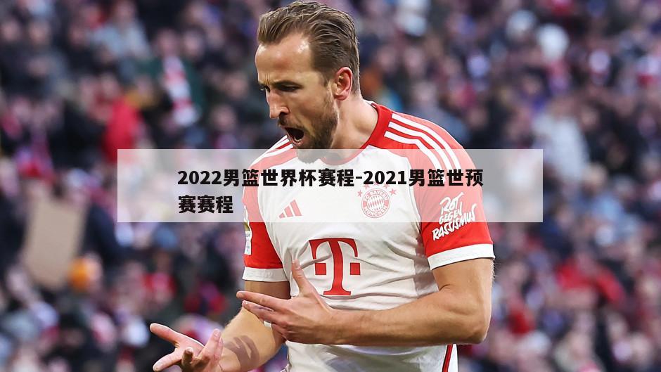 2022男篮世界杯赛程-2021男篮世预赛赛程